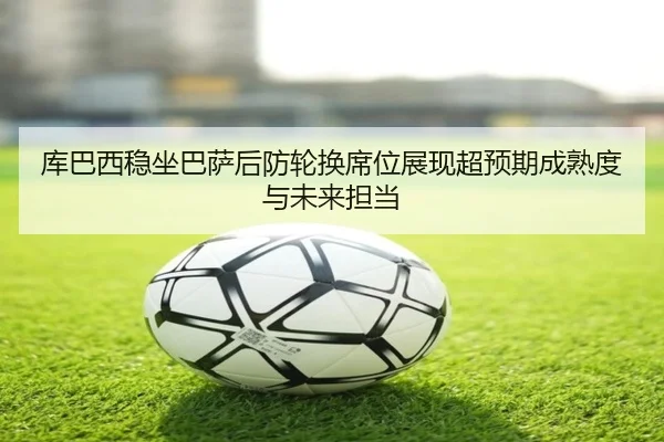 库巴西稳坐巴萨后防轮换席位展现超预期成熟度与未来担当