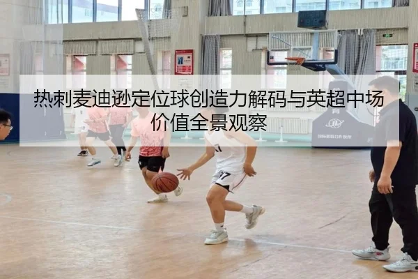 热刺麦迪逊定位球创造力解码与英超中场价值全景观察