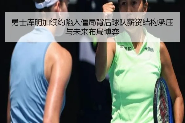 勇士库明加续约陷入僵局背后球队薪资结构承压与未来布局博弈