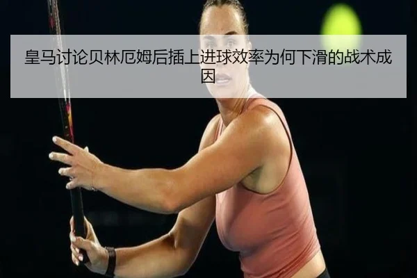皇马讨论贝林厄姆后插上进球效率为何下滑的战术成因