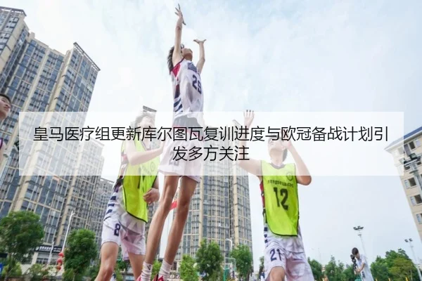 皇马医疗组更新库尔图瓦复训进度与欧冠备战计划引发多方关注