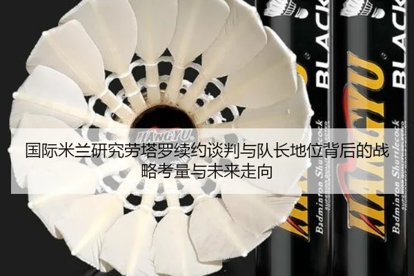 国际米兰研究劳塔罗续约谈判与队长地位背后的战略考量与未来走向