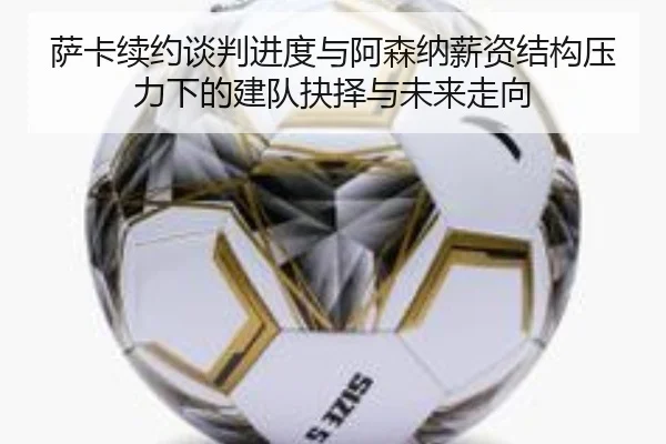 萨卡续约谈判进度与阿森纳薪资结构压力下的建队抉择与未来走向