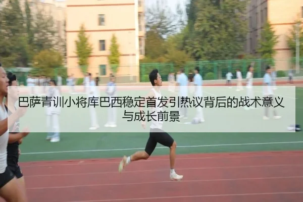 巴萨青训小将库巴西稳定首发引热议背后的战术意义与成长前景
