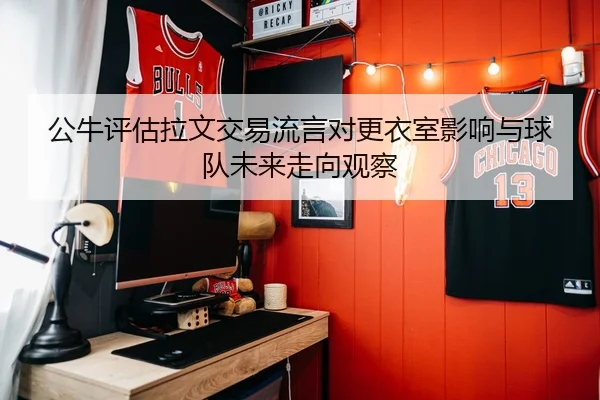 公牛评估拉文交易流言对更衣室影响与球队未来走向观察
