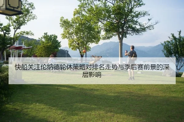 快船关注伦纳德轮休策略对排名走势与季后赛前景的深层影响