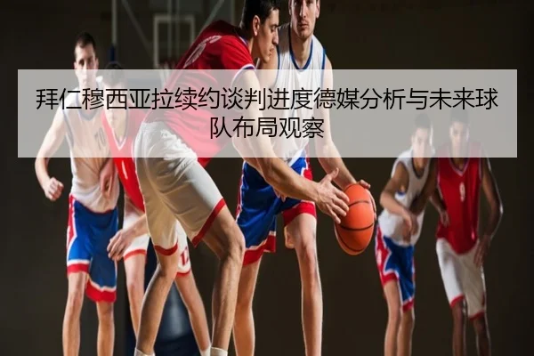 拜仁穆西亚拉续约谈判进度德媒分析与未来球队布局观察