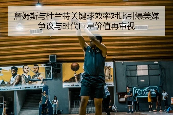 詹姆斯与杜兰特关键球效率对比引爆美媒争议与时代巨星价值再审视